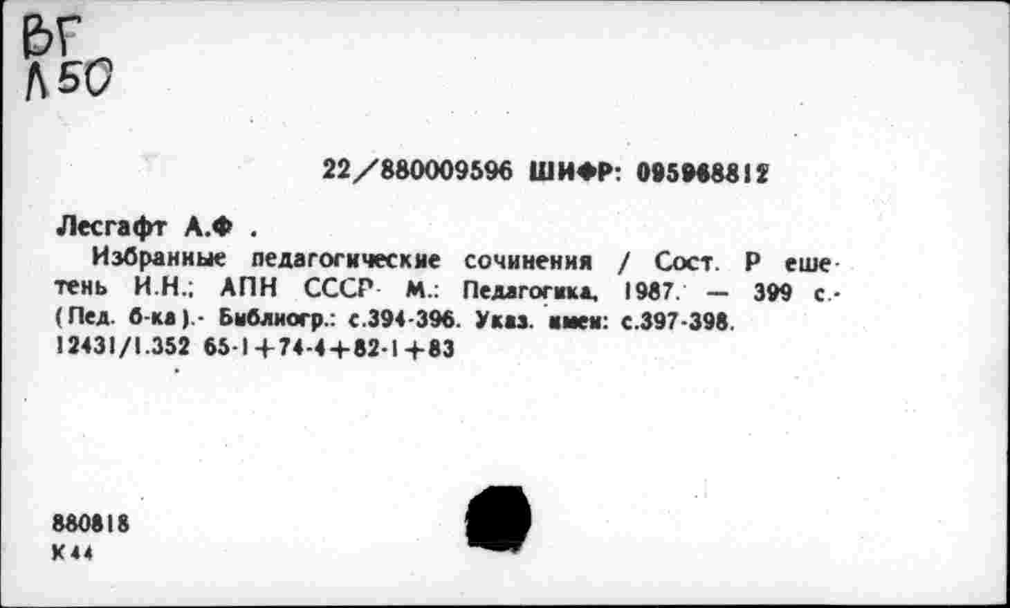 ﻿&г Л 50
22/880009596 ШИФР: 095968812
Лесгафт А.Ф .
Избранные педагогические сочинения / Сост. Р еше тень И.Н.; АПН СССР М.: Педагогика, 1987. — 399 с-(Пед. б-ка).- Бнблиогр.: с.394-396. Указ, имен: с.397-398. 12431/1.352 65-14-74-4+82-1+83
880818 К44